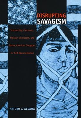 Disrupting Savagism: Intersecting Chicana/o, Mexican Immigrant, and Native American Struggles for Self-Representation by Aldama, Arturo J.