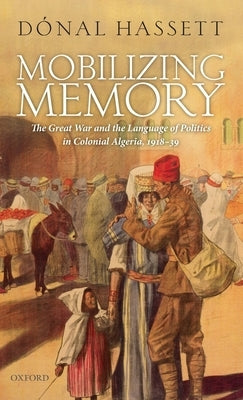 Mobilizing Memory: The Great War and the Language of Politics in Colonial Algeria, 1918-1939 by Hassett, Donal