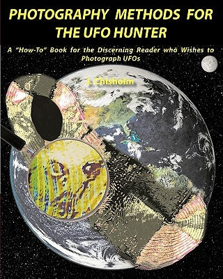 Photography Methods for the UFO Hunter: A How-To Book for the Discerning Reader who Wishes to Photograph UFOs by Chisholm, J.
