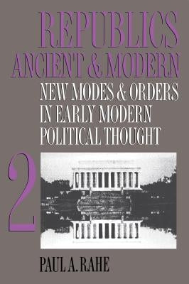 Republics Ancient and Modern, Volume II: New Modes and Orders in Early Modern Political Thought by Rahe, Paul a.
