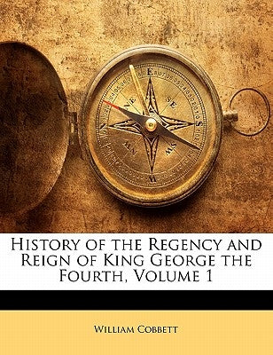 History of the Regency and Reign of King George the Fourth, Volume 1 by Cobbett, William