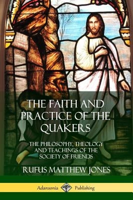 The Faith and Practice of the Quakers: The Philosophy, Theology and Teachings of the Society of Friends by Jones, Rufus Matthew