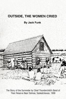 Outside, the Women Cried: The Story of the Surrender by Chief Thunderchild's Band of Their Reserve Near Delmas, Saskatchewan, 1908 by Funk, Jack