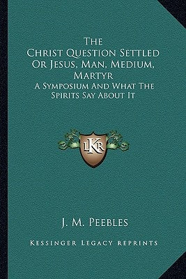 The Christ Question Settled Or Jesus, Man, Medium, Martyr: A Symposium And What The Spirits Say About It by Peebles, J. M.