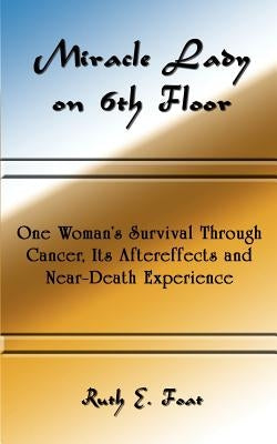 Miracle Lady on 6th Floor: One Woman's Survival Through Cancer, Its Aftereffects and Near-Death Experience by Foat, Ruth E.