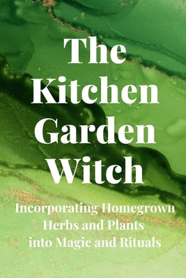 The Kitchen Garden Witch: Incorporating Homegrown Herbs and Plants into Magic and Rituals by Callaghan, Nichole
