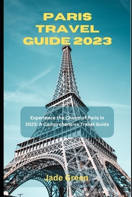 Paris Travel Guide 2023: Experience the Charm of Paris in 2023: A Comprehensive Travel Guide by Green, Jade