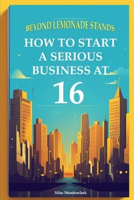 Beyond Lemonade Stands: How To Start A Serious Business At 16 by Meadowlark, Silas