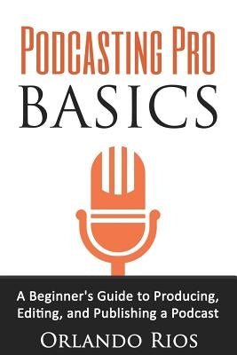 Podcasting Pro Basics: A Beginner's Guide To Producing, Editing, and Publishing A Podcast by Rios, Orlando
