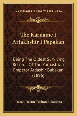 The Karname I Artakhshir I Papakan: Being The Oldest Surviving Records Of The Zoroastrian Emperor Ardashir Babakan (1896) by Sanjana, Darab Dastur Peshotan