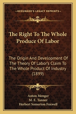 The Right to the Whole Produce of Labor: The Origin and Development of the Theory of Labor's Claim to the Whole Product of Industry (1899) by Menger, Anton