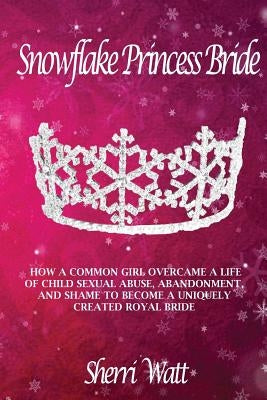 Snowflake Princess Bride: How a Common Girl Overcame a Life of Child Sexual Abuse, Abandonment, and Shame to Become a Uniquely Created Royal Bri by Watt, Sherri Lynn