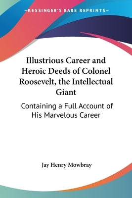 Illustrious Career and Heroic Deeds of Colonel Roosevelt, the Intellectual Giant: Containing a Full Account of His Marvelous Career by Mowbray, Jay Henry