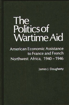 The Politics of Wartime Aid: American Economic Assistance to France and French Northwest Africa, 1940-1946 by Dougherty, James J.