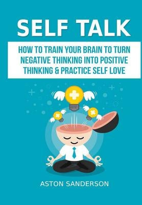 Self Talk: How to Train Your Brain to Turn Negative Thinking into Positive Thinking & Practice Self Love by Sanderson, Aston
