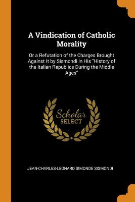 A Vindication of Catholic Morality: Or a Refutation of the Charges Brought Against It by Sismondi in His History of the Italian Republics During the M by Sismondi, Jean-Charles-Leonard Simonde