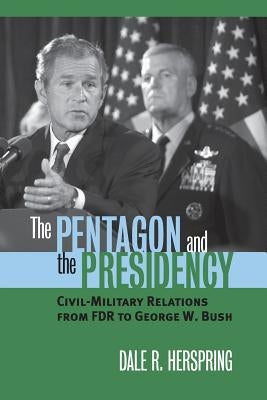 The Pentagon and the Presidency: Civil-Military Relations from FDR to George W. Bush by Herspring, Dale R.
