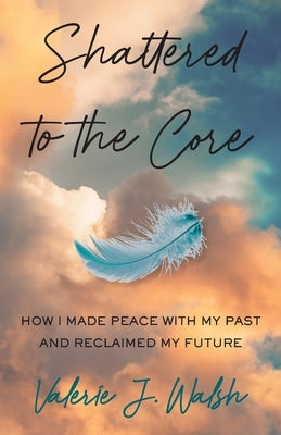 Shattered to the Core: How I Made Peace with My Past and Reclaimed My Future by Walsh, Valerie J.