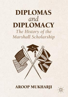 Diplomas and Diplomacy: The History of the Marshall Scholarship by Mukharji, Aroop