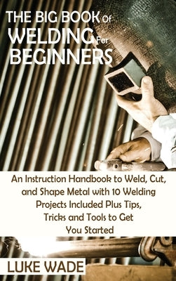 The Big Book of Welding for Beginners: An Instruction Handbook to Weld, Cut, and Shape Metal with 10 Welding Projects Included Plus Tips, Tricks and T by Wade, Luke