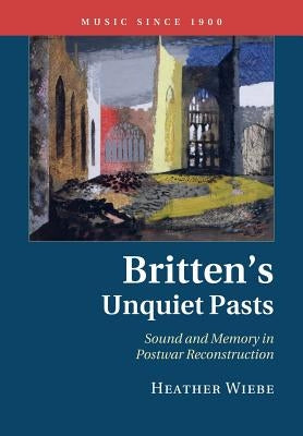 Britten's Unquiet Pasts: Sound and Memory in Postwar Reconstruction by Wiebe, Heather