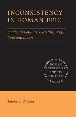 Inconsistency in Roman Epic: Studies in Catullus, Lucretius, Vergil, Ovid and Lucan by O'Hara, James J.