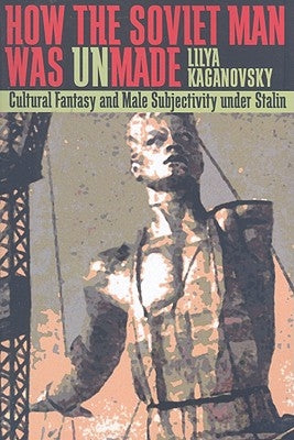 How the Soviet Man Was Unmade: Cultural Fantasy and Male Subjectivity under Stalin by Kaganovsky, Lilya