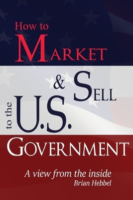 How to Market and Sell to the U.S. Government A View from the Inside by Hebbel, Brian
