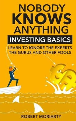 Nobody Knows Anything: Investing Basics Learn to Ignore the Experts, the Gurus and other Fools by Moriarty, Robert