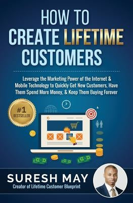 How to Create Lifetime Customers: Leverage the Marketing Power of the Internet & Mobile Technology to Quickly Get New Customers, Have Them Spend More by May, Suresh