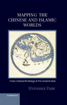 Mapping the Chinese and Islamic Worlds: Cross-Cultural Exchange in Pre-Modern Asia by Park, Hyunhee