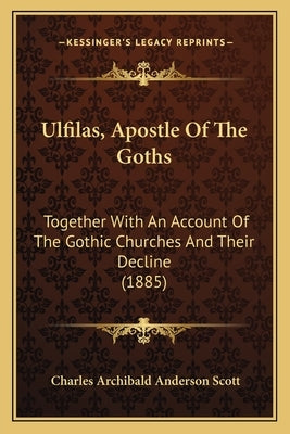 Ulfilas, Apostle Of The Goths: Together With An Account Of The Gothic Churches And Their Decline (1885) by Scott, Charles Archibald Anderson