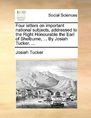 Four Letters on Important National Subjects, Addressed to the Right Honourable the Earl of Shelburne, ... by Josiah Tucker, ... by Tucker, Josiah