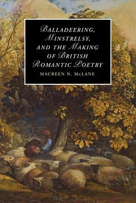 Balladeering, Minstrelsy, and the Making of British Romantic Poetry by McLane, Maureen N.