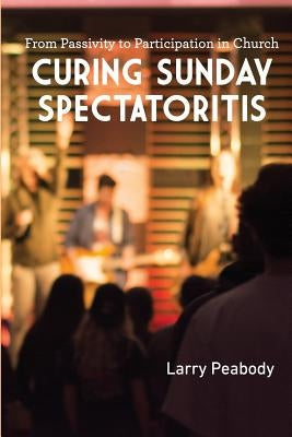 Curing Sunday Spectatoritis: From Passivity to Participation in Church by Peabody, Larry