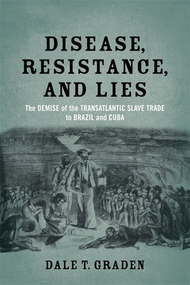 Disease, Resistance, and Lies: The Demise of the Transatlantic Slave Trade to Brazil and Cuba by Graden, Dale T.