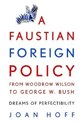 A Faustian Foreign Policy from Woodrow Wilson to George W. Bush: Dreams of Perfectibility by Hoff, Joan