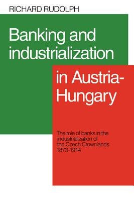 Banking and Industrialization in Austria-Hungary: The Role of Banks in the Industrialization of the Czech Crownlands, 1873-1914 by Rudolph, Richard L.