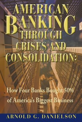 American Banking Through Crises and Consolidation: How Four Banks Bought 50% of America's Biggest Business by Danielson, Arnold G.