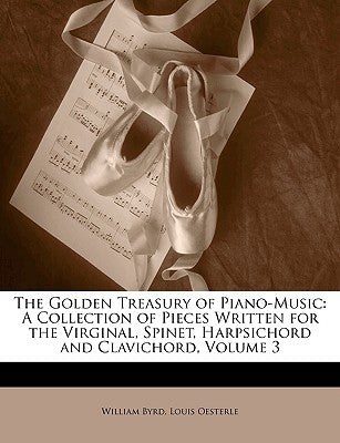 The Golden Treasury of Piano-Music: A Collection of Pieces Written for the Virginal, Spinet, Harpsichord and Clavichord, Volume 3 by Byrd, William