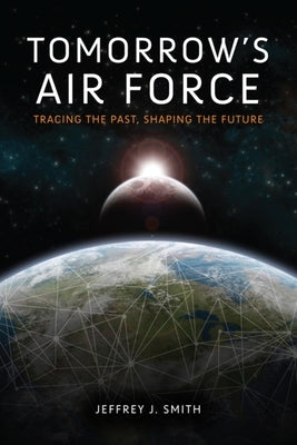 Tomorrow's Air Force: Tracing the Past, Shaping the Future by Smith, Jeffrey J.