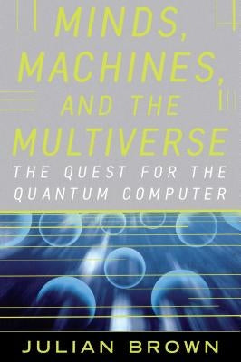 Minds, Machines, and the Multiverse: The Quest for the Quantum Computer by Brown, Julian