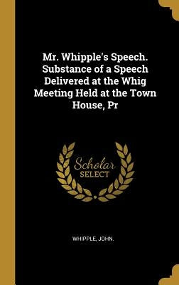 Mr. Whipple's Speech. Substance of a Speech Delivered at the Whig Meeting Held at the Town House, Pr by John, Whipple