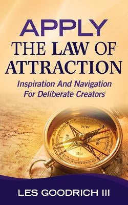 Apply The Law Of Attraction: Inspiration And Navigation For Deliberate Creators by Goodrich III, Les