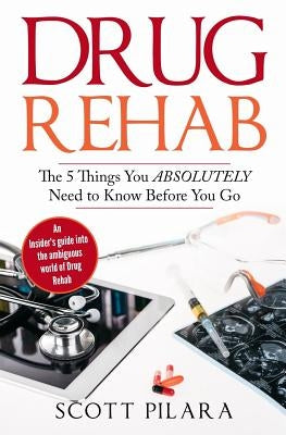 Drug Rehab: The 5 Things You Absolutely Need to Know Before You Go: An Insider's guide into the ambiguous world of Drug Rehab by Pilara, Scott