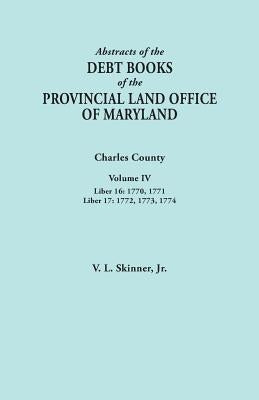 Abstracts of the Debt Books of the Provincial Land Office of Maryland. Charles County, Volume IV: Liber 16: 1770, 1771; Liber 17: 1772, 1773, 1774 by Skinner, Vernon L., Jr.