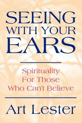 Seeing with Your Ears: Spirituality for Those Who Can't Believe by Lester, Art