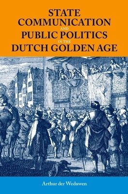 State Communication and Public Politics in the Dutch Golden Age by Der Weduwen, Arthur