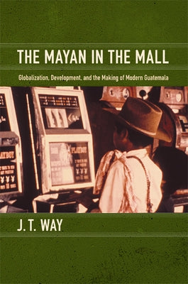 The Mayan in the Mall: Globalization, Development, and the Making of Modern Guatemala by Way, J. T.
