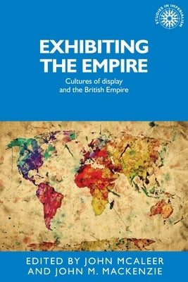 Exhibiting the Empire: Cultures of Display and the British Empire by McAleer, John